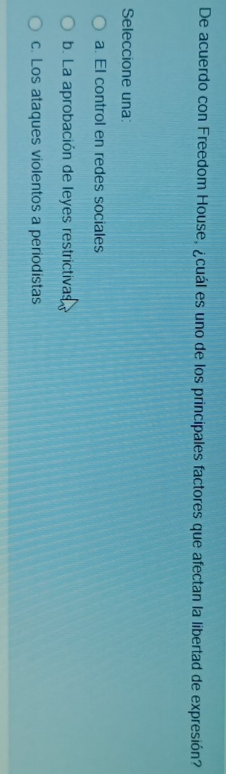 De acuerdo con Freedom House, ¿cuál es uno de los principales factores que afectan la libertad de expresión?
Seleccione una:
a. El control en redes sociales
b. La aprobación de leyes restrictivas
c. Los ataques violentos a periodistas
