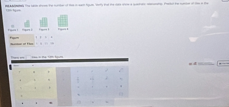 REASONING The table shows the number of tiles in each figure. Verity that the data show a quadratic relationship. Predict the number of tiles in the
12th figure. 
Fgure 1 Figure 2 Figure 3 Figure 4 
Figur 1 2 3 4
Number of Tiles 1 5 11 19
There are tiles in the 12th figure. 

_ .
7 D t y 
A
4 5
, 
. 
η 
.