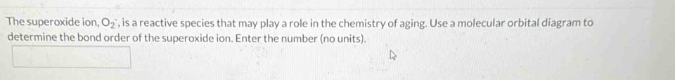 The superoxide ion, O_2^- , is a reactive species that may play a role in the chemistry of aging. Use a molecular orbital diagram to 
determine the bond order of the superoxide ion. Enter the number (no units).