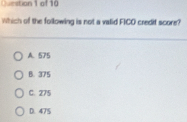 of 10
Which of the following is not a valid FICO credit score?
A. 575
B. 375
C. 275
D. 475