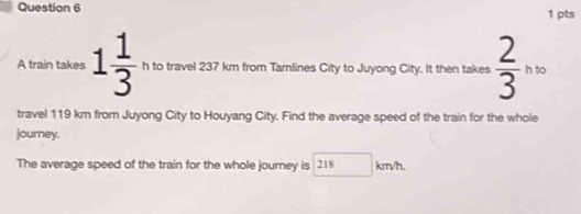 A train takes 1 1/3 ,_ntotravel23 km from Tamlines City to Juyong City. It then takes frac 23^(10)
travel 119 km from Juyong City to Houyang City. Find the average speed of the train for the whole 
journey. 
The average speed of the train for the whole journey is 218 □ km/h.