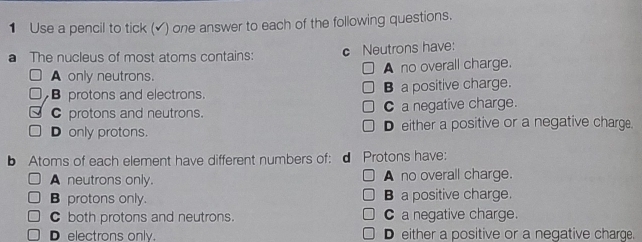 Use a pencil to tick (▲) one answer to each of the following questions.
a The nucleus of most atoms contains: c Neutrons have:
A only neutrons. A no overall charge.
B protons and electrons. B a positive charge.
C protons and neutrons. C a negative charge.
D only protons. D either a positive or a negative charge.
b Atoms of each element have different numbers of: d Protons have:
A neutrons only. A no overall charge.
B protons only. B a positive charge.
C both protons and neutrons. C a negative charge.
D electrons only. D either a positive or a negative charge.