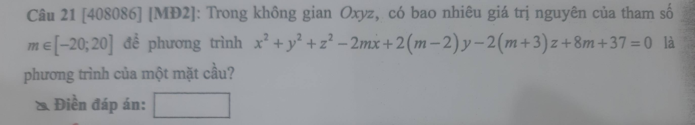 [408086] [MĐ2]: Trong không gian Oxyz, có bao nhiêu giá trị nguyên của tham số
m∈ [-20;20] để phương trình x^2+y^2+z^2-2mx+2(m-2)y-2(m+3)z+8m+37=0 là
phương trình của một mặt cầu?
& Điền đáp án: □