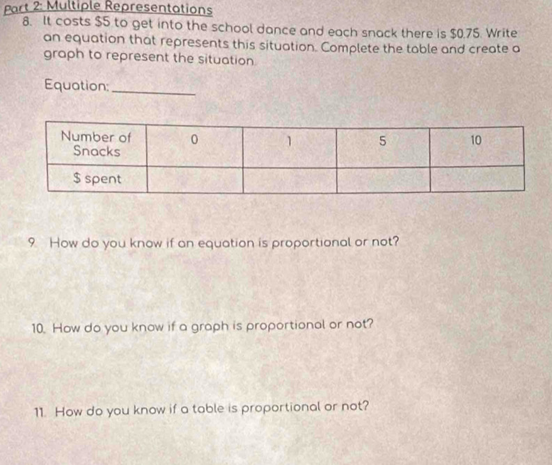 Multiple Representations 
8. It costs $5 to get into the school dance and each snack there is $0.75. Write 
an equation that represents this situation. Complete the table and create a 
graph to represent the situation 
Equation:_ 
9 How do you know if an equation is proportional or not? 
10. How do you know if a graph is proportional or not? 
11. How do you know if a table is proportional or not?