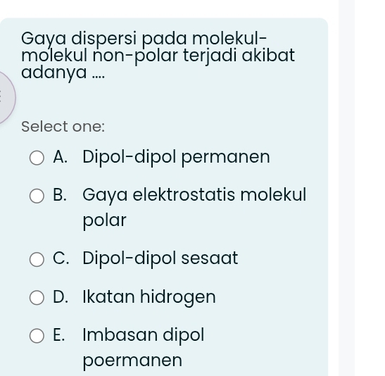 Gaya dispersi pada molekul-
molekul non-polar terjadi akibat
adanya ....
Select one:
A. Dipol-dipol permanen
B. Gaya elektrostatis molekul
polar
C. Dipol-dipol sesaat
D. Ikatan hidrogen
E. Imbasan dipol
poermanen