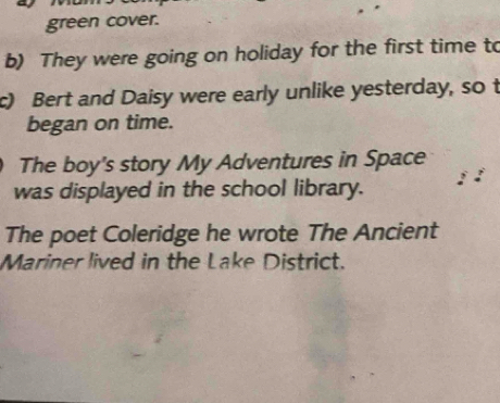 green cover. 
b) They were going on holiday for the first time to 
c) Bert and Daisy were early unlike yesterday, so t 
began on time. 
The boy's story My Adventures in Space 
was displayed in the school library. 
The poet Coleridge he wrote The Ancient 
Mariner lived in the Lake District.