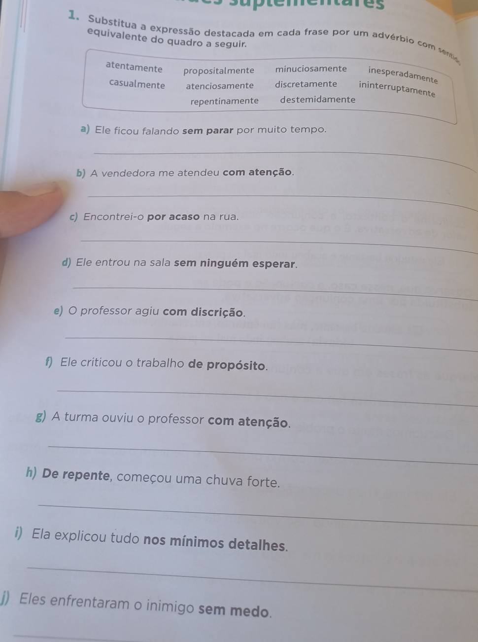 tares
1 Substitua a expressão destacada em cada frase por um advérbio com sentio
equivalente do quadro a seguir.
atentamente propositalmente minuciosamente inesperadamente
casualmente atenciosamente discretamente ininterruptamente
repentinamente destemidamente
a) Ele ficou falando sem parar por muito tempo.
_
b) A vendedora me atendeu com atenção.
_
c) Encontrei-o por acaso na rua.
_
d) Ele entrou na sala sem ninguém esperar.
_
e) O professor agiu com discrição.
_
f) Ele criticou o trabalho de propósito.
_
g) A turma ouviu o professor com atenção.
_
h) De repente, começou uma chuva forte.
_
i) Ela explicou tudo nos mínimos detalhes.
_
j) Eles enfrentaram o inimigo sem medo.
_