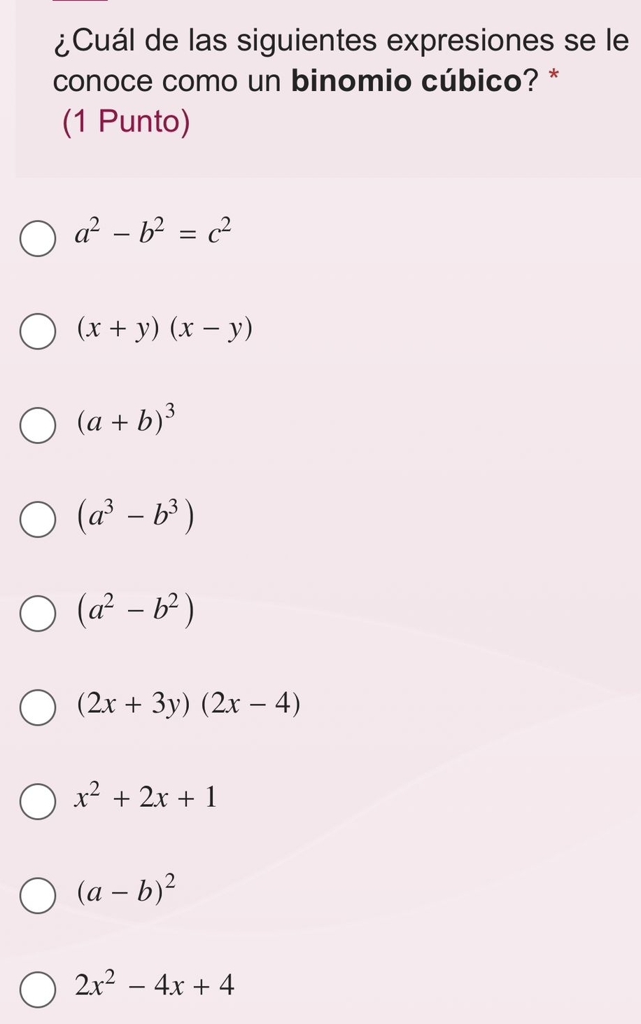 ¿Cuál de las siguientes expresiones se le
conoce como un binomio cúbico? *
(1 Punto)
a^2-b^2=c^2
(x+y)(x-y)
(a+b)^3
(a^3-b^3)
(a^2-b^2)
(2x+3y)(2x-4)
x^2+2x+1
(a-b)^2
2x^2-4x+4