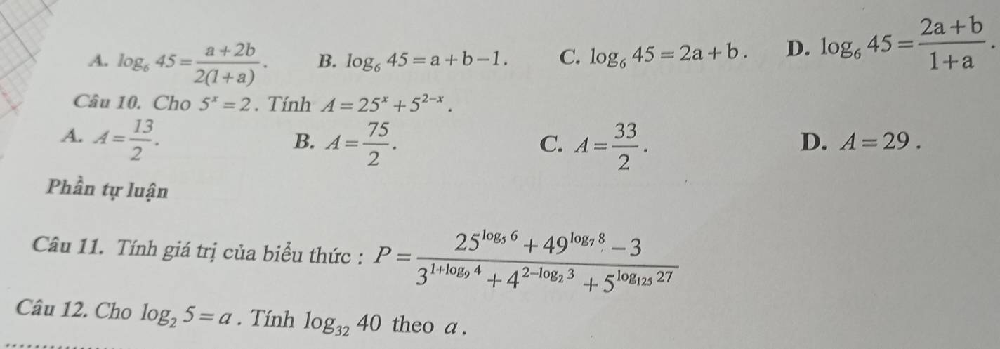 A. log _645= (a+2b)/2(1+a) . B. log _645=a+b-1. C. log _645=2a+b. D. log _645= (2a+b)/1+a . 
Câu 10. Cho 5^x=2. Tính A=25^x+5^(2-x).
A. A= 13/2 . A= 75/2 . 
B.
C. A= 33/2 .
D. A=29. 
Phần tự luận
Câu 11. Tính giá trị của biểu thức : P=frac 25^(log _5)6+49^(log _7)8-33^(1+log _9)4+4^(2-log _2)3+5^(log _125)27
Câu 12. Cho log _25=a. Tính log _3240 theo a.