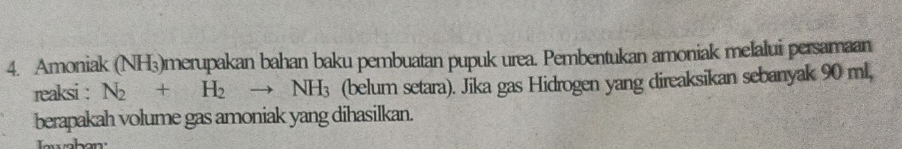 Amoniak (NH3)merupakan bahan baku pembuatan pupuk urea. Pembentukan amoniak melalui persamaan 
reaksi : N_2+H_2to NH_3 (belum setara). Jika gas Hidrogen yang direaksikan sebanyak 90 ml, 
berapakah volume gas amoniak yang dihasilkan.