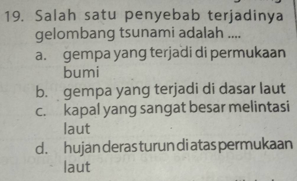 Salah satu penyebab terjadinya
gelombang tsunami adalah ....
a. gempa yang terjadi di permukaan
bumi
b. gempa yang terjadi di dasar laut
c. kapal yang sangat besar melintasi
laut
d. hujan deras turun di atas permukaan
laut