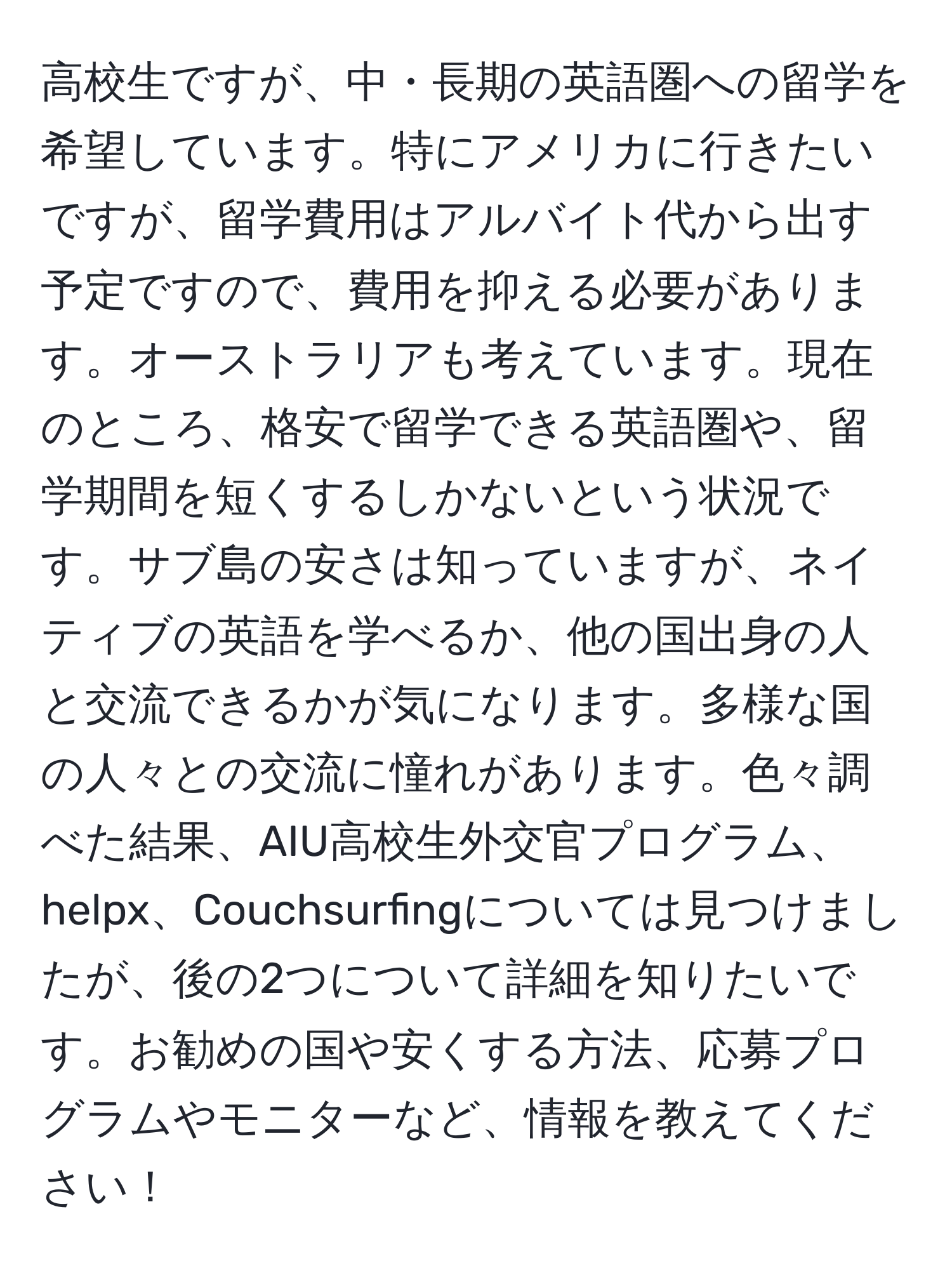 高校生ですが、中・長期の英語圏への留学を希望しています。特にアメリカに行きたいですが、留学費用はアルバイト代から出す予定ですので、費用を抑える必要があります。オーストラリアも考えています。現在のところ、格安で留学できる英語圏や、留学期間を短くするしかないという状況です。サブ島の安さは知っていますが、ネイティブの英語を学べるか、他の国出身の人と交流できるかが気になります。多様な国の人々との交流に憧れがあります。色々調べた結果、AIU高校生外交官プログラム、helpx、Couchsurfingについては見つけましたが、後の2つについて詳細を知りたいです。お勧めの国や安くする方法、応募プログラムやモニターなど、情報を教えてください！