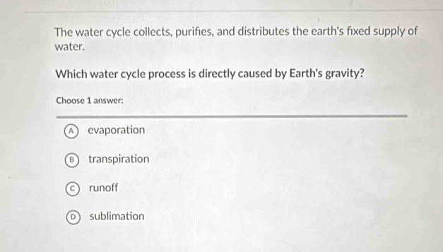 The water cycle collects, purifies, and distributes the earth's fixed supply of
water.
Which water cycle process is directly caused by Earth's gravity?
Choose 1 answer:
A ) evaporation
B  transpiration
c runoff
o sublimation