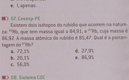 e. I, apenas.
€07 Cesesp-PE
Existem dois isótopos do rubídio que ocorrem na nature-
za:' ^85Rb , que tem massa igual a 84, 91, e^(87)Rb , cuja massa é
86,92. A massa atômica do rubídio é 85,47. Qual é a porcen-
tagem do^(87)Rb ?
a. 72,1% d. 27,9%
b. 20,1% e. 86,9%
c. 56,0%
08, Sistema COC