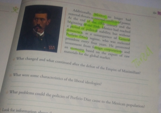 154 
Additionally, Mexico no longer had 
external threats or internal conflicts of power. 
At the end of the 19th century and the 
beginning of the 20th, Mexico had reached 
a period of political stability, but without 
democracy, as a consequence of General 
Porfirio Díaz's regime, who was reelected 
president every four years. He promoted 
investment from foreign corporations and 
an economy based on the export of raw 
materials for the global market. 
_ 
: What changed and what continued after the defeat of the Empire of Maximilian? 
_ 
_ 
5 What were some characteristics of the liberal ideologies? 
@ What problems could the policies of Porfirio Díaz cause to the Mexican population? 
Look for information abou