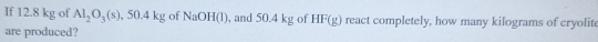 If 12.8 kg of Al_2O_3(s) , 50.4 kg of NaOH(l), and 50.4 kg of HF(g) react completely, how many kilograms of cryolit 
are produced?