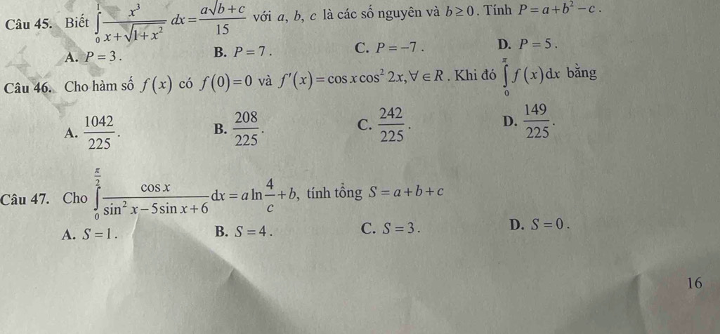 Biết ∈tlimits _0^(1frac x^3)x+sqrt(1+x^2)dx= (asqrt(b+c))/15  với a, b, c là các số nguyên và b≥ 0. Tính P=a+b^2-c.
A. P=3.
B. P=7.
C. P=-7. D. P=5. 
Câu 46. Cho hàm số f(x) có f(0)=0 và f'(x)=cos xcos^22x, forall ∈ R. Khi đó ∈tlimits _0^((π)f(x)dx bằng
A. frac 1042)225.  208/225 .  242/225 . D.  149/225 . 
B.
C.
Câu 47. Cho ∈tlimits _0^((frac π)2) cos x/sin^2x-5sin x+6 dx=aln  4/c +b , tính tổng S=a+b+c
D.
A. S=1. B. S=4. C. S=3. S=0. 
16