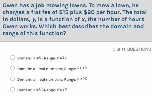 Owen has a job mowing lawns. To mow a lawn, he
charges a flat fee of $15 plus $20 per hour. The total
in dollars, y, is a function of x, the number of hours
Owen works. Which best describes the domain and
range of this function?
5 of 11 QUESTIONS
Domain: x≥ 0; Range: y≥ 15
Domain: all real numbers; Range: y≥ 15
Domain: all real numbers; Range: y≥ 20
Domain: x≥ 0; Range: y≥ 20