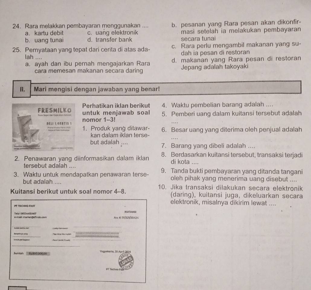 Rara melakkan pembayaran menggunakan .... b. pesanan yang Rara pesan akan dikonfir-
a. kartu debit c. uang elektronik masi setelah ia melakukan pembayaran
b. uang tunai d. transfer bank secara tunai
25. Pernyataan yang tepat dari cerita di atas ada- c. Rara perlu mengambil makanan yang su-
lah .... dah ia pesan di restoran
a. ayah dan ibu pernah mengajarkan Rara d. makanan yang Rara pesan di restoran
cara memesan makanan secara daring Jepang adalah takoyaki
II. Mari mengisi dengan jawaban yang benar!
Perhatikan iklan berikut 4. Waktu pembelian barang adalah ....
FRESMILKO untuk menjawab soal 5. Pemberi uang dalam kuitansi tersebut adalah
nomor 1-3!
BELI L GPATIs 1
fuse Fare 2025 1. Produk yang ditawar- 6. Besar uang yang diterima oleh penjual adalah
kan dalam iklan terse-
but adalah ....
7. Barang yang dibeli adalah ....
2. Penawaran yang diinformasikan dalam iklan 8. Berdasarkan kuitansi tersebut, transaksi terjadi
di kota ....
tersebut adalah ....
3. Waktu untuk mendapatkan penawaran terse- 9. Tanda bukti pembayaran yang ditanda tangani
but adalah ....
oleh pihak yang menerima uang disebut ....
10. Jika transaksi dilakukan secara elektronik
Kuitansi berikut untuk soal nomor 4-8. (daring), kuitansi juga, dikeluarkan secara
elektronik, misalnya dikirim lewat ....
PT TECHNO FAST
Telp: 08334455907 KUITANSI
email: markat@cfindo.com No: K-TF/32V20424
_
_
_
Bargeicge verg       rae s t   
Sonck parlay=n : Para Lairk It tuane_
_
Jumiah Rp300.000,00 Yogyakarta, 20 April 2024
a
PT Techno Fad