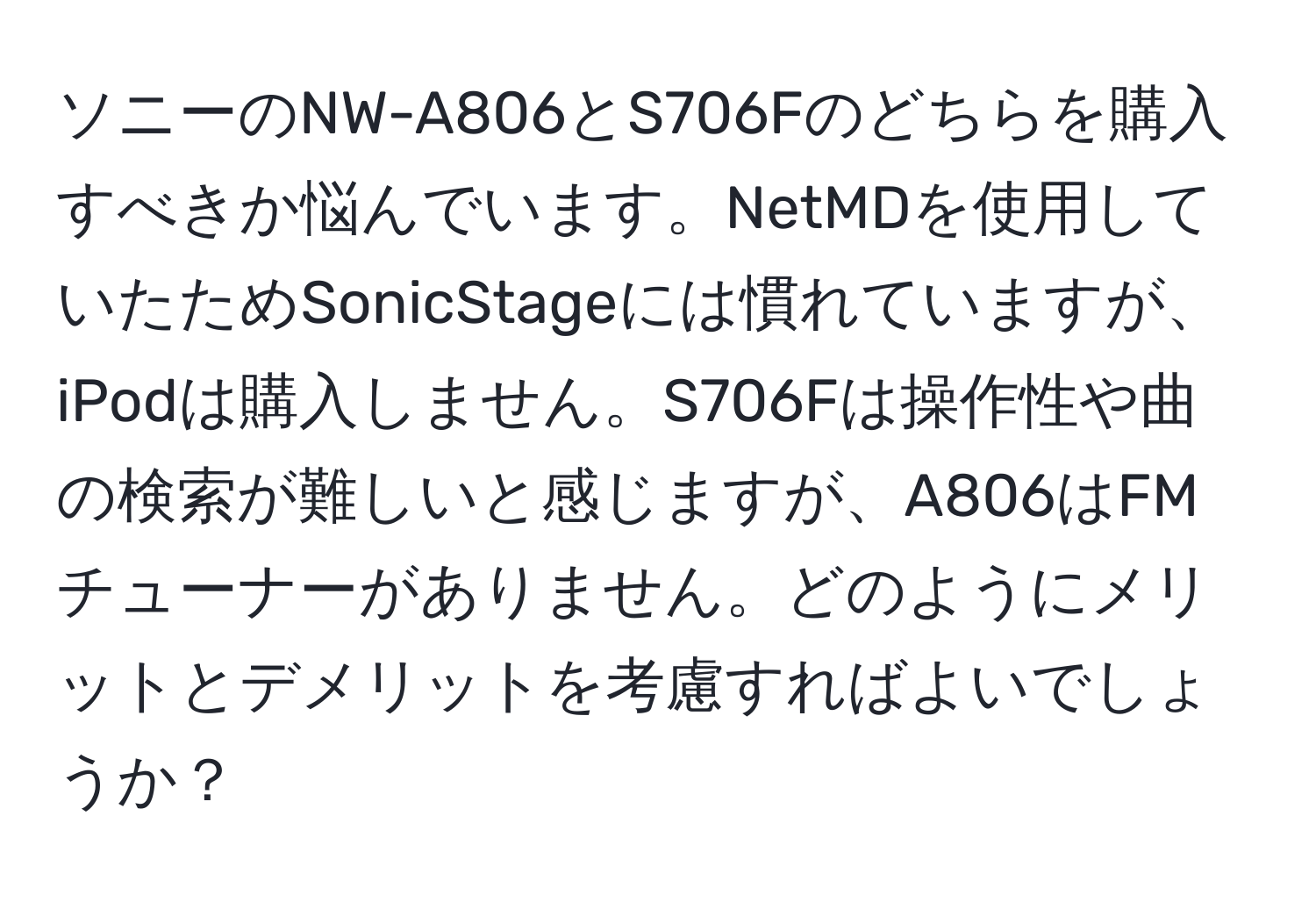 ソニーのNW-A806とS706Fのどちらを購入すべきか悩んでいます。NetMDを使用していたためSonicStageには慣れていますが、iPodは購入しません。S706Fは操作性や曲の検索が難しいと感じますが、A806はFMチューナーがありません。どのようにメリットとデメリットを考慮すればよいでしょうか？