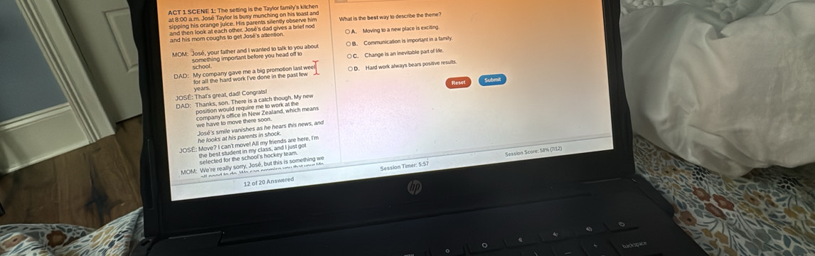 ACT 1 SCENE 1: The setting is the Taylor family's kitchen
at 8:00 a.m. José Taylor is busy munching on his toast and
sipping his orange juice. His parents silently observe him
and then look at each other. José's dad gives a brief nod What is the best way to describe the theme?
and his mom coughs to get José's attention. ○ A. Moving to a new place is exciting
MOM: José, your father and I wanted to talk to you about B. Communication is important in a family
something important before you head off to ○ C. Change is an inevitable part of lile.
school.
○ D. Hard work always bears positive results.
Resel
TOSÉ: That's great, dad! Congrats! years
DAD: Thanks, son. There is a catch though. My new
position would require me to wok which means
we have to move there soon.
José's smile vanishes as he hears this news, and
he looks at his parents in shock.
JOSE: Move? I can't move! All my friends are here, I'm
Session Score: 58% (7/12)
Mefeeted for den in my chee and lust oot
MOM: We're really sorry, José, but this is something we
12 of 20 Answered Session Timer: 5:57