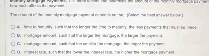 Monthly Mortgage Payments. List three factors that determine the amount of the monthly mortgage payment
how each affects the payment.
The amount of the monthly mortgage payment depends on the: (Select the best answer below.)
A. time to maturity, such that the longer the time to maturity, the less payments that must be made.
B. mortgage amount, such that the larger the mortgage, the larger the payment.
C. mortgage amount, such that the smailer the mortgage, the larger the payment.
D. interest rate, such that the lower the interest rate, the higher the mortgage payment.