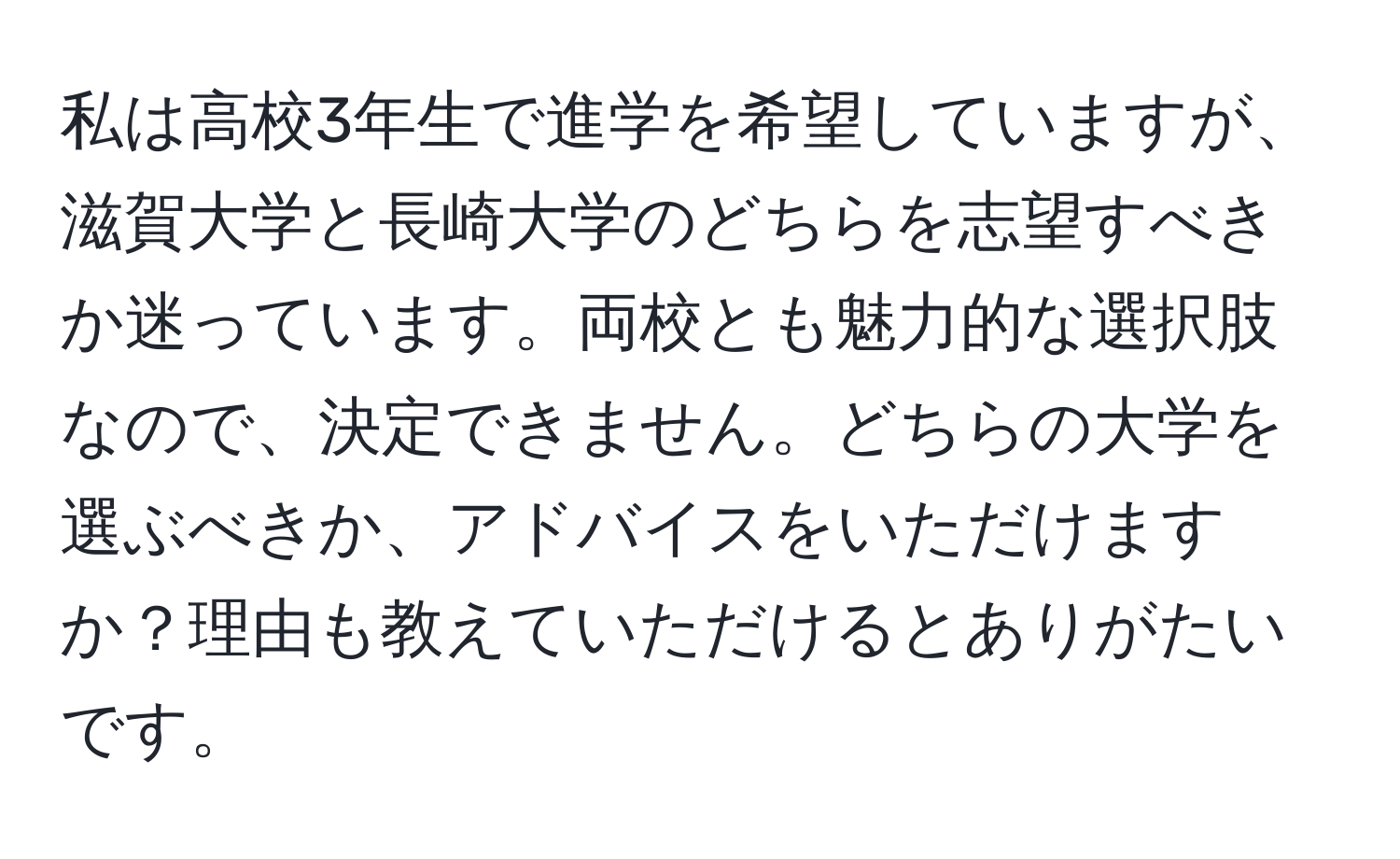 私は高校3年生で進学を希望していますが、滋賀大学と長崎大学のどちらを志望すべきか迷っています。両校とも魅力的な選択肢なので、決定できません。どちらの大学を選ぶべきか、アドバイスをいただけますか？理由も教えていただけるとありがたいです。