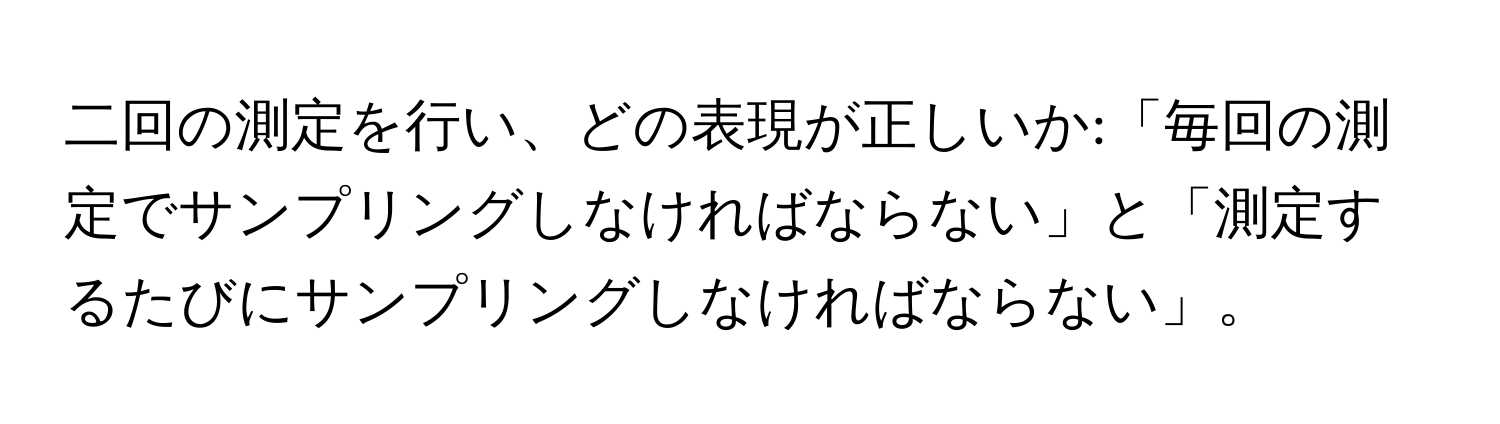 二回の測定を行い、どの表現が正しいか:「毎回の測定でサンプリングしなければならない」と「測定するたびにサンプリングしなければならない」。