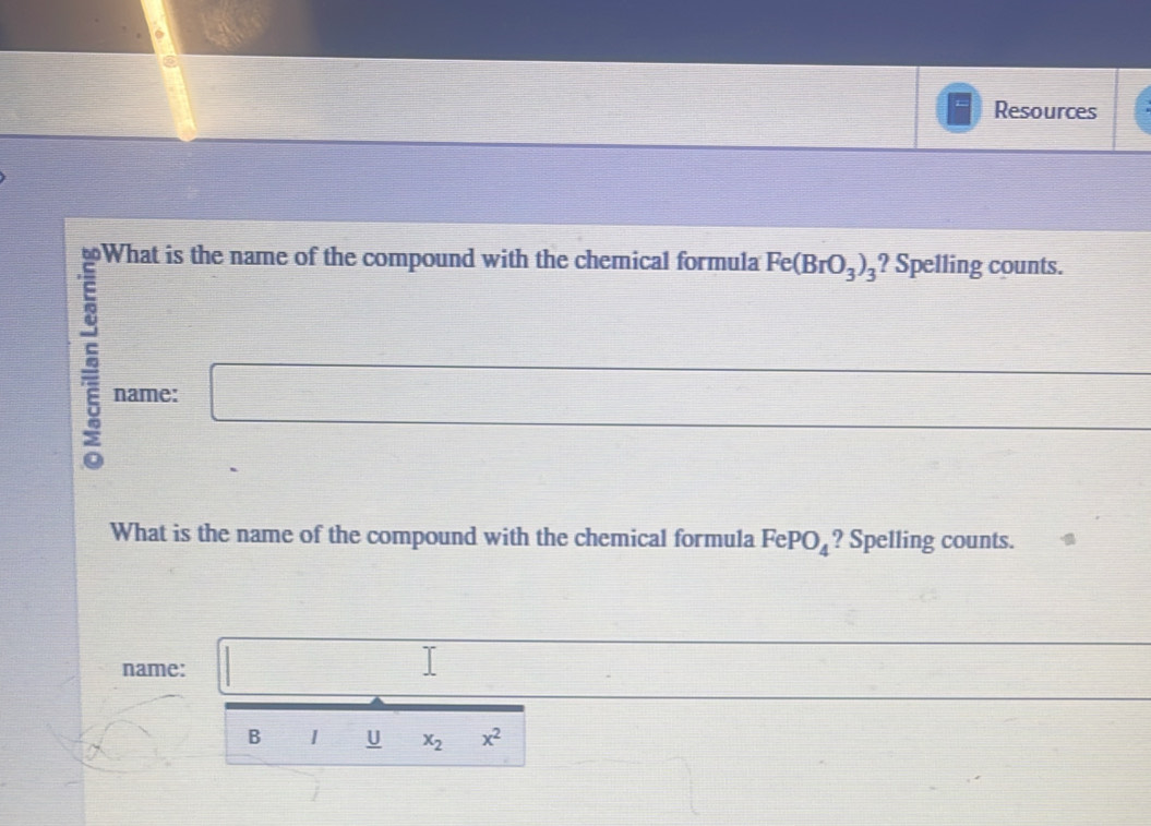 Resources 
What is the name of the compound with the chemical formula Fe(BrO_3)_3 ? Spelling counts. 
name: □ □ _  
What is the name of the compound with the chemical formula FePO_4 ? Spelling counts. 
name: □ □  
Q B 1 U x_2 x^2
□