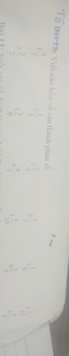 Viết các hỗn số sau thành phân số
1 4/7 
2 1/3 
5 2/7 
6 3/5 
4 1/9 
7 2/7 
3 1/12 
3 3/8 
4 4/5 
Bài 13- Viết
1 1/10 
9 1/9 
6 3/8 