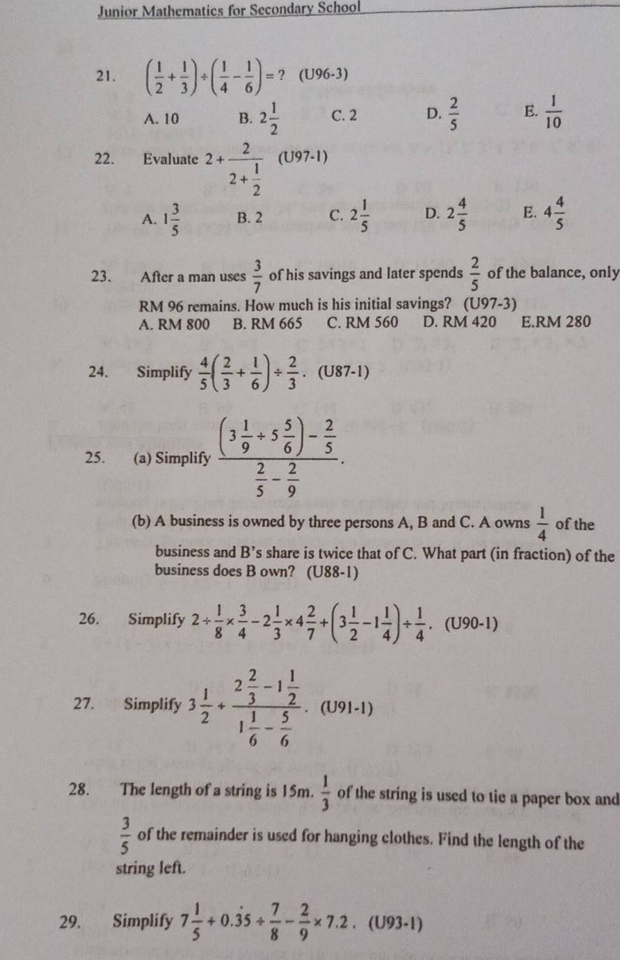 Junior Mathematics for Secondary School
21. ( 1/2 + 1/3 )/ ( 1/4 - 1/6 )=? (U96-3)
A. 10 B. 2 1/2  C. 2 D.  2/5  E.  1/10 
22. Evaluate 2+frac 22+ 1/2  (U97-1)
A. 1 3/5  B. 2 C. 2 1/5  D. 2 4/5  E. 4 4/5 
23. After a man uses  3/7  of his savings and later spends  2/5  of the balance, only
RM 96 remains. How much is his initial savings? (U97-3)
A. RM 800 B. RM 665 C. RM 560 D. RM 420 E.RM 280
24. Simplify  4/5 ( 2/3 + 1/6 )/  2/3 · (U87-1)
25. (a) Simplify frac (3 1/9 / 5 5/6 )- 2/5  2/5 - 2/9 .
(b) A business is owned by three persons A, B and C. A owns  1/4  of the
business and B' C share is twice that of C. What part (in fraction) of the
business does B own? (U88-1)
26. Simplify 2/  1/8 *  3/4 -2 1/3 * 4 2/7 +(3 1/2 -1 1/4 )/  1/4 . (U90-1)
27. Simplify 3 1/2 +frac 2 2/3 -1 1/2 1 1/6 - 5/6 · (U91-1
28. The length of a string is 15m.  1/3  of the string is used to tie a paper box and
 3/5  of the remainder is used for hanging clothes. Find the length of the
string left.
29. Simplify 7 1/5 +0.dot 35/  7/8 - 2/9 * 7.2 (U93-1)