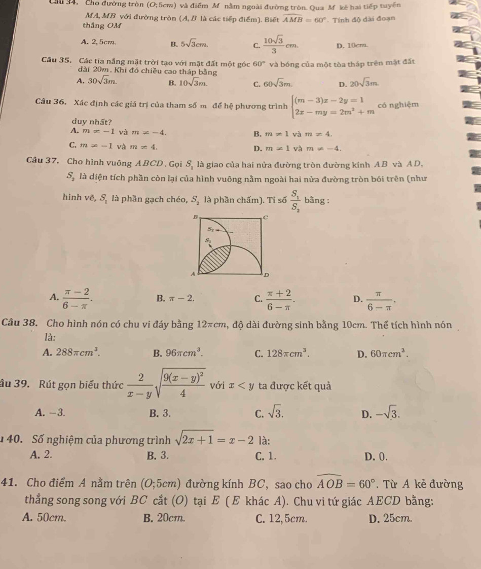 Cầu 34. Cho đường tròn (O;5cm) Ở  và điểm Mônằm ngoài đường tròn. Qua M kê hai tiếp tuyến
MA, MB với đường tròn (A, B là các tiếp điểm). Biết widehat AMB=60°
thẳng OM  Tính độ dài đoạn
A. 2, 5cm. B. 5sqrt(3)cm. C.  10sqrt(3)/3 cm. D. 10cm.
Câu 35. Các tia nắng mặt trời tạo với mặt đất một góc 60° và bóng của một tòa tháp trên mặt đất
dài 20m. Khi đó chiều cao tháp bằng
A. 30sqrt(3)m. B. 10sqrt(3)m. C. 60sqrt(3)m. D. 20sqrt(3)m.
Câu 36. Xác định các giá trị của tham số m để hệ phương trình beginarrayl (m-3)x-2y=1 2x-my=2m^2+mendarray. có nghiệm
duy nhất?
A. m!= -1 và m!= -4. B. m!= 1 và m!= 4.
C. m!= -1 và m!= 4.
D. m!= 1 và m!= -4.
Câu 37. Cho hình vuông ABCD . Gọi S_1 là giao của hai nửa đường tròn đường kính AB và AD,
S_2 là diện tích phần còn lại của hình vuông nằm ngoài hai nửa đường tròn bói trên (như
hình vē, S_1 là phần gạch chéo, S_2 là phần chấm). Tỉ số frac S_1S_2 bằng :
B
C
S_2=
S_1
A
D
A.  (π -2)/6-π  .  (π +2)/6-π  .  π /6-π  .
B. π -2. C. D.
Câu 38. Cho hình nón có chu vi đáy bằng 12πcm, độ dài đường sinh bằng 10cm. Thể tích hình nón
là:
A. 288π cm^3. B. 96π cm^3. C. 128π cm^3. D. 60π cm^3.
âu 39. Rút gọn biểu thức  2/x-y sqrt(frac 9(x-y)^2)4 với x ta được kết quả
A. -3. B. 3. C. sqrt(3). -sqrt(3).
D.
40. Số nghiệm của phương trình sqrt(2x+1)=x-2 là:
A. 2. B. 3. C. 1. D. 0.
41. Cho điểm A nằm trên (O;5cm) đường kính BC, sao cho widehat AOB=60°. Từ A kẻ đường
thẳng song song với BC cắt (O) tại E ( E khác A). Chu vi tứ giác AECD bằng:
A. 50cm. B. 20cm. C. 12,5cm. D. 25cm.