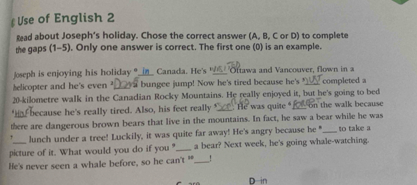 § Use of English 2 
Read about Joseph’s holiday. Chose the correct answer (A, B, C or D) to complete 
the gaps (1-5). Only one answer is correct. The first one (0) is an example. 
Joseph is enjoying his holiday ?_in_ Canada. He's "_ Ottawa and Vancouver, flown in a 
helicopter and he's even ²_a bungee jump! Now he's tired because he's _completed a
20-kilometre walk in the Canadian Rocky Mountains. He really enjoyed it, but he's going to bed 
. because he's really tired. Also, his feet really _. He was quite _on the walk because 
there are dangerous brown bears that live in the mountains. In fact, he saw a bear while he was
7 lunch under a tree! Luckily, it was quite far away! He's angry because he "_ to take a 
picture of it. What would you do if you ?_ a bear? Next week, he's going whale-watching. 
He's never seen a whale before, so he can't ¹_ ! 
D in