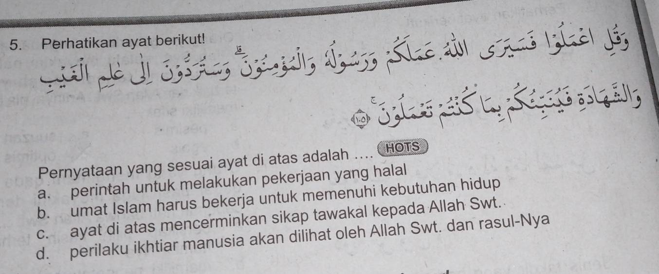 Perhatikan ayat berikut!
C i da Siedl Gs ảl já,
, 
Pernyataan yang sesuai ayat di atas adalah HOTS
a. perintah untuk melakukan pekerjaan yang halal
b. umat Islam harus bekerja untuk memenuhi kebutuhan hidup
c. ayat di atas mencerminkan sikap tawakal kepada Allah Swt.
d. perilaku ikhtiar manusia akan dilihat oleh Allah Swt. dan rasul-Nya