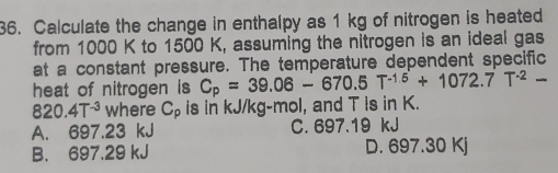 Calculate the change in enthalpy as 1 kg of nitrogen is heated
from 1000 K to 1500 K, assuming the nitrogen is an ideal gas
at a constant pressure. The temperature dependent specific
heat of nitrogen is C_p=39.06-670.5T^(-1.5)+1072.7T^(-2)-
820.4T^(-3) where C_p is in kJ/kg-mol, and T is in K.
A. 697.23 kJ C. 697.19 kJ
B. 697.29 kJ D. 697.30 Kj