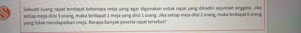 Sebuah ruang rapat terdapat beberapa meja yang agar digunakan untuk rapat yang dihadiri sejumlah anggota. Jika 
setiap meja diisi 3 orang, maka terdapat 1 meja yang diisi 1 orang. Jika setiap meja diisi 2 orang, maka terdapat 6 orang 
yang tidak mendapatkan meja. Berapa banyak peserta rapat tersebut?