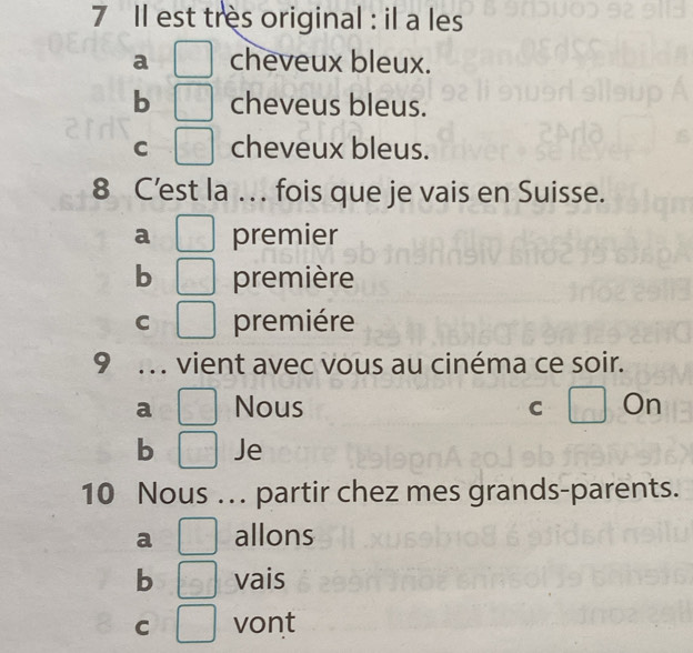 Il est tres original : il a les
a [ cheveux bleux.
b □ cheveus bleus.
C □ cheveux bleus.
8 C’est la . fois que je vais en Suisse.
a □ premier
b □ première
C □ premiére
9 . vient avec vous au cinéma ce soir.
a □ Nous C □ On
b □ Je
10 Nous …. partir chez mes grands-parents.
a □ allons
b □ vais
C □ vont