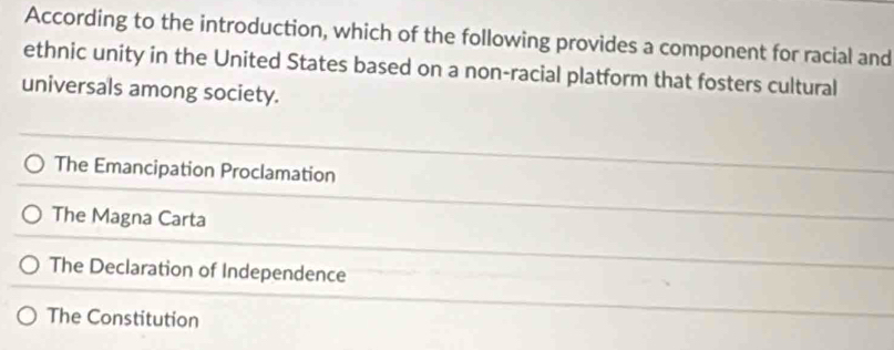 According to the introduction, which of the following provides a component for racial and
ethnic unity in the United States based on a non-racial platform that fosters cultural
universals among society.
The Emancipation Proclamation
The Magna Carta
The Declaration of Independence
The Constitution