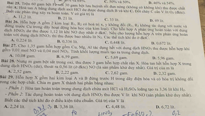 C. 50% và 50%. D. 46% và 54%.
Bài 25. Trộn 60 gam bột Fe với 30 gam bột lưu huỳnh rồi đun nóng (không có không khí) thu được chất
rần A. Hoà tan A bằng dung dịch axit HCl dư được dung dịch B và khí C. Đốt cháy C cần V lít O_2
Biết các phản ứng xây ra hoàn toàn. V có giá trị là (dktc).
A. 11,2 lit. B. 21 lft. C. 33 lit. D. 49 lit.
Bài 26. Hỗn hợp A gồm 2 kim loại R_1,R_2 có hoá trị x, y không đổi (R_1,R_2 không tác dụng với nước và
đứng trước Cu trong dãy hoạt động hóa học của kim loại). Cho hỗn hợp A phản ứng hoàn toàn với dung
dịch HNO_3 dư thu được 1,12 lít khi NO duy nhất ở đktC. Nếu cho lượng hỗn hợp A trên phản ứng hoàn
toàn với dung dịch HNO_3 thì thu được bao nhiêu lít N_2. Các thể tích khí đo ở đktC.
A. 0,224 lit. B. 0,336 lit. C. 0,448 lít. D. 0,672 lit.
Bài 27. Cho 1,35 gam hỗn hợp gồm Cu, Mg, Al tác dụng hết với dung dịch HNO3 thu được hỗn hợp khí
gồm 0,01 mol NO và 0,04 mol NO_2. Tính khối lượng muỗi tạo ra trong dung dịch.
A. 10,08 gam. B. 6,59 gam. C. 5,69 gam. D. 5,96 gam.
Bài 28. Nung m gam bột sắt trong oxi, thu được 3 gam hỗn hợp chất rắn X. Hòa tan hết hỗn hợp X trong
dung dịch HNO_3 (dư), thoát ra 0,56 lít (ở đktc) NO (là sản phẩm khử duy nhất). Giá trị của m là
A. 2,52 gam. B. 2,22 gam. C. 2,62 gam. D. 2,32 gam.
Bài 29. Hỗn hợp X gồm hai kim loại A và B đứng trước H trong dãy điện hóa và có hóa trị không đổi
rong các hợp chất. Chia m gam X thành hai phần bằng nhau:
- Phần 1: Hòa tan hoàn toàn trong dung dịch chứa axit HCl và H_2SO_4 loãng tạo ra 3,36 lít khí H_2.
-  Phần 2: Tác dụng hoàn toàn với dung dịch B INO_3 thu được V lít khí NO (sản phẩm khử duy nhất).
Biết các thể tích khí đo ở điều kiện tiêu chuẩn. Giá trị của V là
A. 2,24 lit. B. 3,36 lit. C. 4,48 lít. D. 6,72 lit.