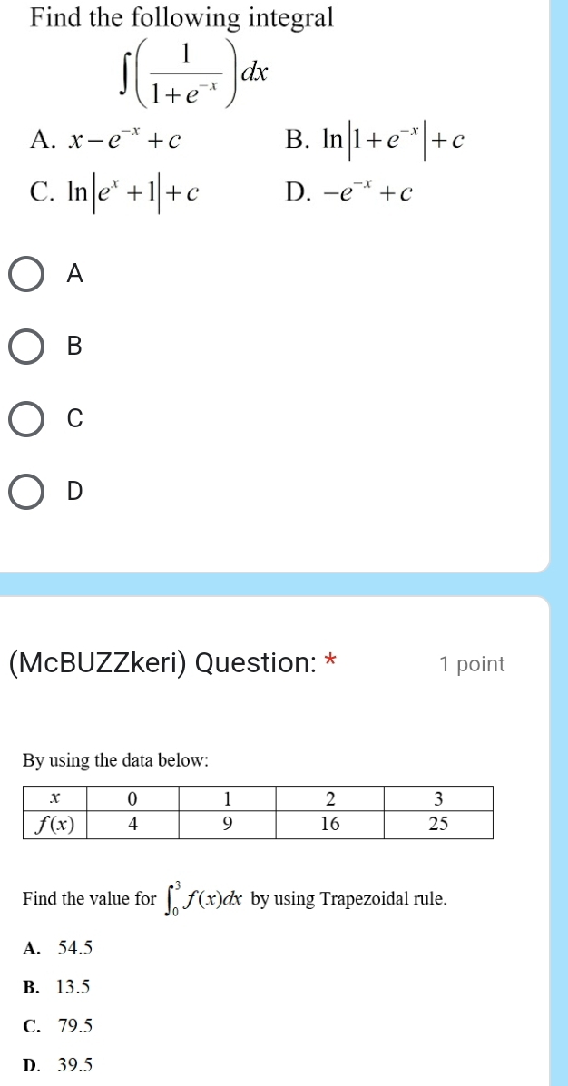 Find the following integral
∈t ( 1/1+e^(-x) )dx
A. x-e^(-x)+c B. ln |1+e^(-x)|+c
C. ln |e^x+1|+c D. -e^(-x)+c
A
B
C
D
(McBUZZkeri) Question: * 1 point
By using the data below:
Find the value for ∈t _0^3f(x)dx by using Trapezoidal rule.
A. 54.5
B. 13.5
C. 79.5
D. 39.5