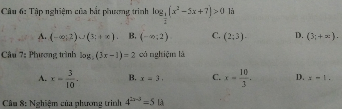 Tập nghiệm của bất phương trình log _ 1/2 (x^2-5x+7)>0 là
A. (-∈fty ;2)∪ (3;+∈fty ). B. (-∈fty ;2). C. (2;3). D. (3;+∈fty ). 
Câu 7: Phương trình log _3(3x-1)=2 có nghiệm là
B. x=3.
C.
D.
A. x= 3/10 . x= 10/3 . x=1. 
Câu 8: Nghiệm của phương trình 4^(2x-3)=5 | là