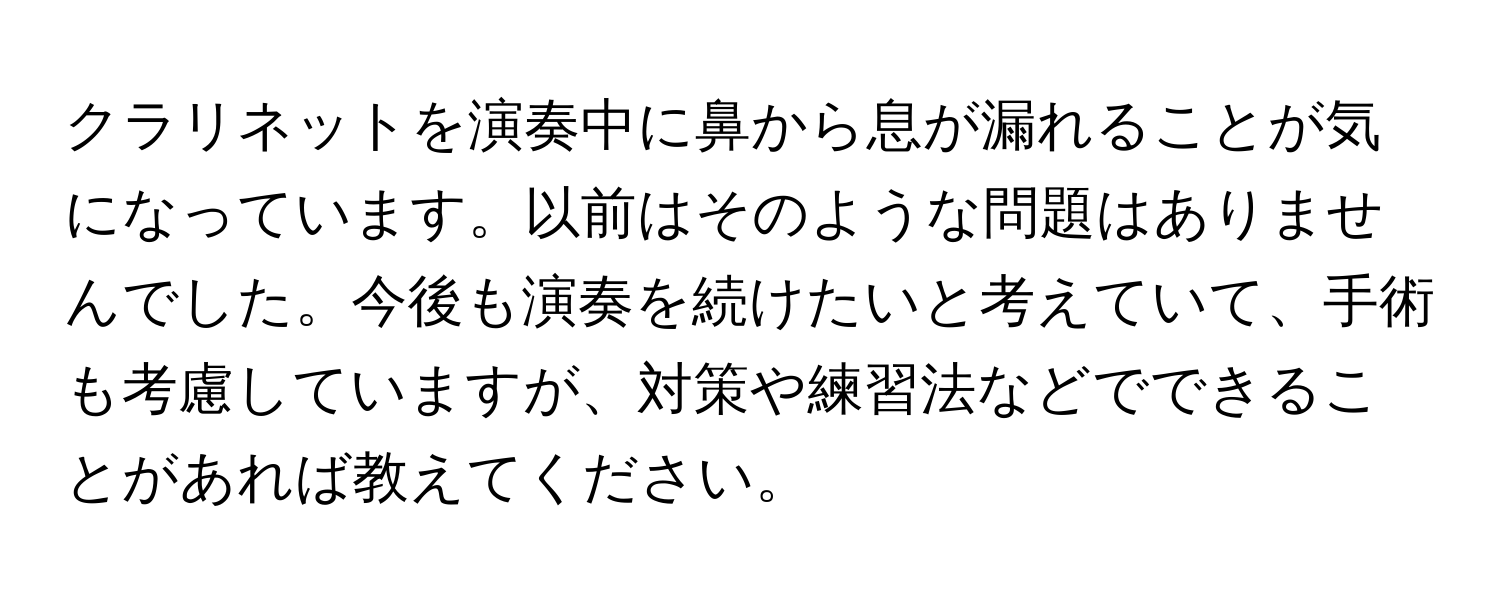 クラリネットを演奏中に鼻から息が漏れることが気になっています。以前はそのような問題はありませんでした。今後も演奏を続けたいと考えていて、手術も考慮していますが、対策や練習法などでできることがあれば教えてください。