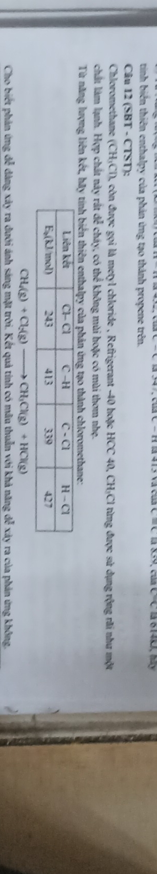 c=q là 6140, My
tinh biến thiên enthalpy của phản ứng tạo thành propene trên.
Câu 12 (SBT - CTST):
Chloromethane (CH_3Cl) ), còn được gọi là metyl chloride , Refrigerant -40 hoặc HCC 40, CH-Cl từng được sử dụng rộng rãi như một
chất làm lạnh. Hợp chất này rắt dể cháy, có thể không mùi hoặc có mùi thơm nhẹ.
Từ năng lượng liên kết, hãy tính biển thiên enthalpy của phản ứng tạo thành chloromethane:
CH_4(g)+Cl_2(g) CH_3Cl(g)+HCl(g)
Cho biết phản ứng để dàng xảy ra dưới ánh sáng mặt trời. Kết quả tính có mâu thuẫn với khả năng dễ xảy ra của phản ứng không.