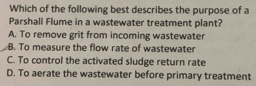 Which of the following best describes the purpose of a
Parshall Flume in a wastewater treatment plant?
A. To remove grit from incoming wastewater
B. To measure the flow rate of wastewater
C. To control the activated sludge return rate
D. To aerate the wastewater before primary treatment