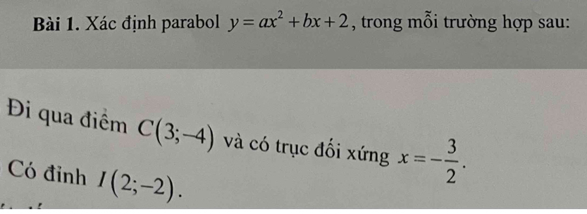 Xác định parabol y=ax^2+bx+2 , trong mỗi trường hợp sau: 
Đi qua điểm C(3;-4) và có trục đối xứng x=- 3/2 . 
Có đỉnh I(2;-2).