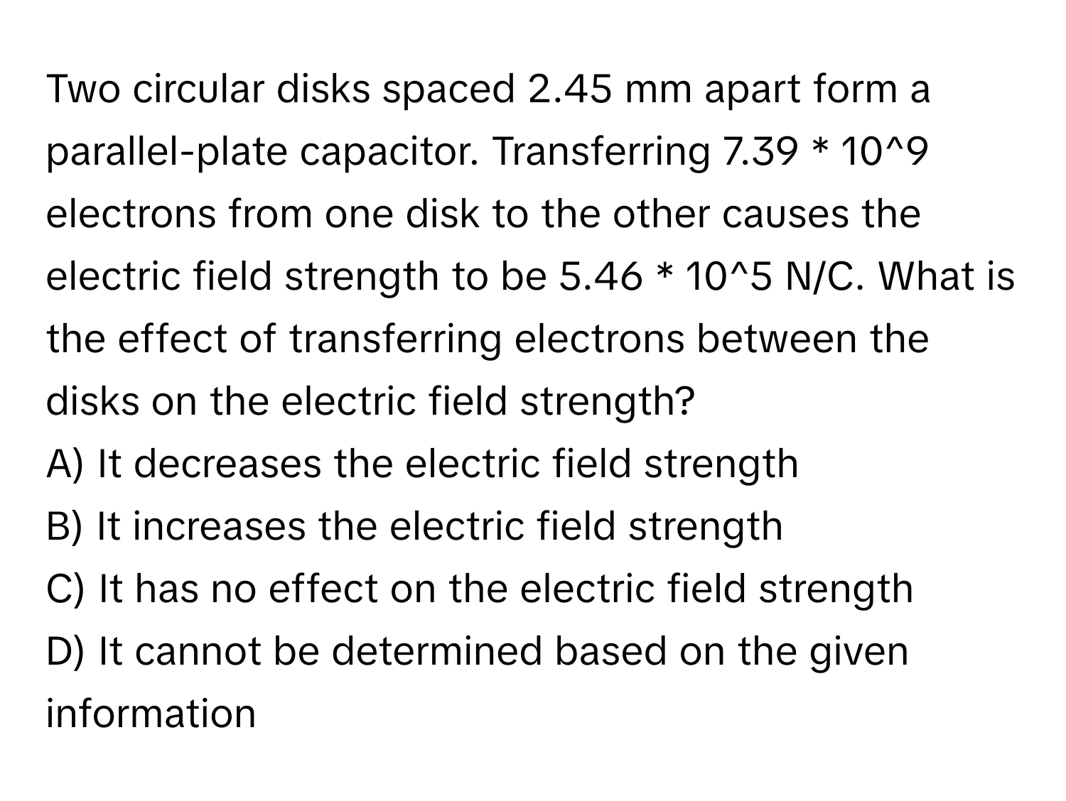 Two circular disks spaced 2.45 mm apart form a parallel-plate capacitor. Transferring 7.39 * 10^9 electrons from one disk to the other causes the electric field strength to be 5.46 * 10^5 N/C. What is the effect of transferring electrons between the disks on the electric field strength? 
A) It decreases the electric field strength 
B) It increases the electric field strength 
C) It has no effect on the electric field strength 
D) It cannot be determined based on the given information