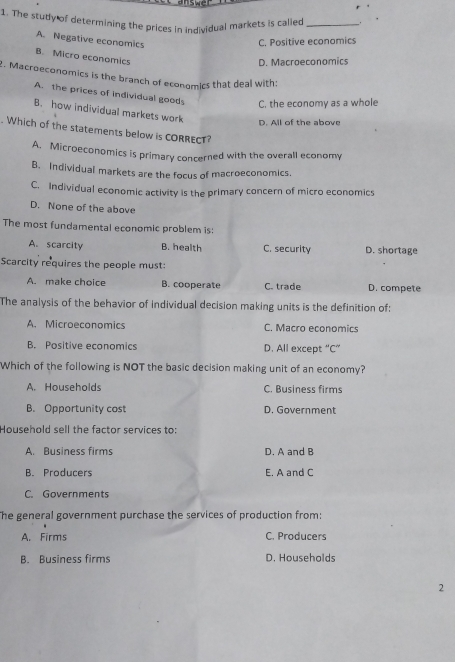 answe
1. The studly of determining the prices in individual markets is called_ .
A. Negative economics
C. Positive economics
B. Micro economics
D. Macroeconomics
. Macroeconomics is the branch of economics that deal with:
A. the prices of individual good C. the economy as a whole
B. how individual markets work
D. All of the above
. Which of the statements below is CORRECT?
A. Microeconomics is primary concerned with the overall economy
B. Individual markets are the focus of macroeconomics.
C. Individual economic activity is the primary concern of micro economics
D. None of the above
The most fundamental economic problem is:
A. scarcity B. health C. security D. shortage
Scarcity requires the people must:
A. make choice B. cooperate C. trade D. compete
The analysis of the behavior of individual decision making units is the definition of:
A. Microeconomics C. Macro economics
B. Positive economics D. All except “C”
Which of the following is NOT the basic decision making unit of an economy?
A. Households C. Business firms
B. Opportunity cost D. Government
Household sell the factor services to:
A. Business firms D. A and B
B. Producers E. A and C
C. Governments
The general government purchase the services of production from:
A. Firms C. Producers
B. Business firms D. Households
2