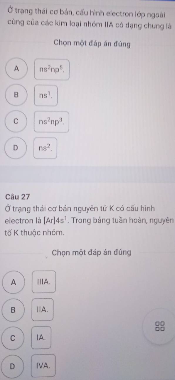 Ở trạng thái cơ bản, cấu hình electron lớp ngoài
cùng của các kim loại nhóm IIA có dạng chung là
Chọn một đáp án đúng
A ns^2np^5.
B ns^1.
C ns^2np^3.
D ns^2. 
Câu 27
Ở trạng thái cơ bản nguyên tử K có cấu hình
electron là [Ar]4s^1. Trong bảng tuần hoàn, nguyên
tố K thuộc nhóm.
Chọn một đáp án đúng
A ⅢA.
B IA.
□□
C IA.
D IVA.