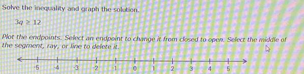 Solve the inequality and graph the solution.
3q≥ 12
Plot the endpoints. Select an endpoint to change it from closed to open. Select the middle of 
the segment, ray, or line to delete it.