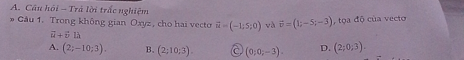 Câu hỏi - Trả lời trắc nghiệm
» Câu 1. Trong không gian Oxyz, cho hai vecto vector u=(-1;5;0) và vector v=(1;-5;-3) , tọa độ của vecto
vector u+vector vlhat a
A. (2;-10;3). B. (2;10;3). C (0;0;-3). D. (2;0;3).